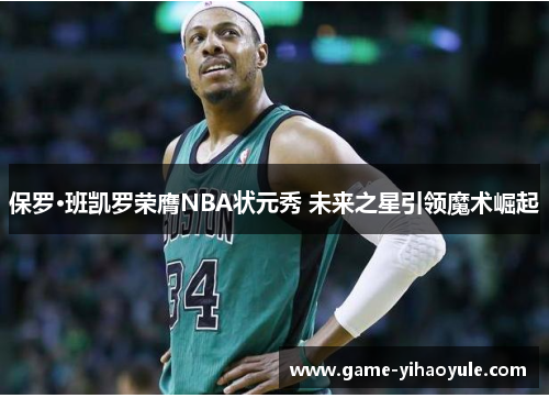 保罗·班凯罗荣膺NBA状元秀 未来之星引领魔术崛起