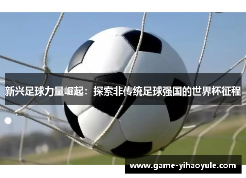 新兴足球力量崛起：探索非传统足球强国的世界杯征程