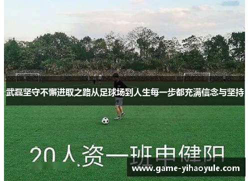 武磊坚守不懈进取之路从足球场到人生每一步都充满信念与坚持