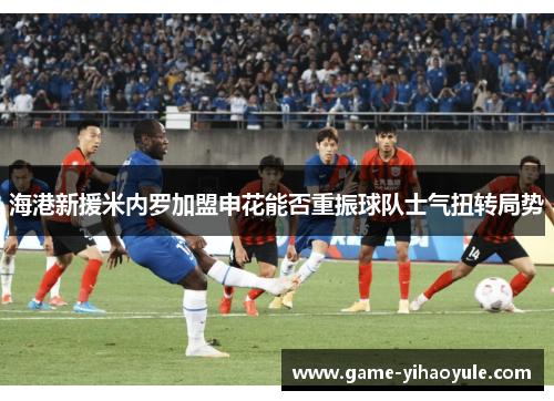 海港新援米内罗加盟申花能否重振球队士气扭转局势