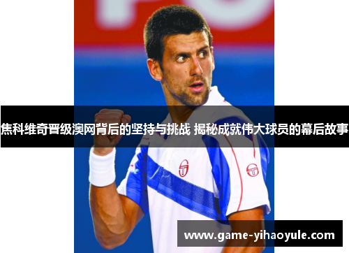 焦科维奇晋级澳网背后的坚持与挑战 揭秘成就伟大球员的幕后故事