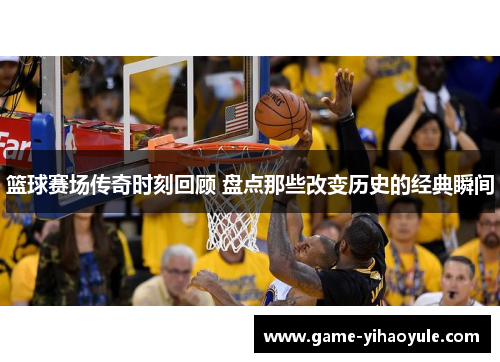 篮球赛场传奇时刻回顾 盘点那些改变历史的经典瞬间