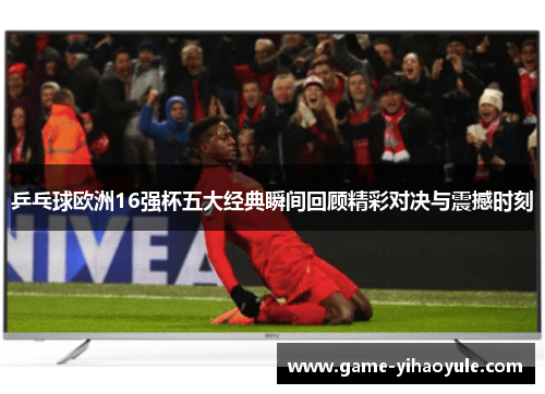 乒乓球欧洲16强杯五大经典瞬间回顾精彩对决与震撼时刻