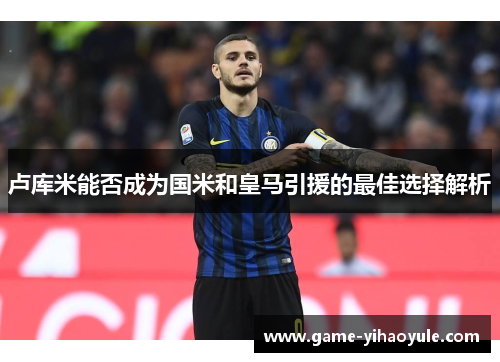卢库米能否成为国米和皇马引援的最佳选择解析