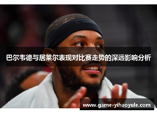 巴尔韦德与居莱尔表现对比赛走势的深远影响分析