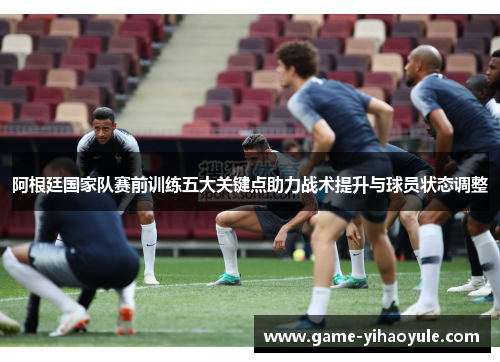 阿根廷国家队赛前训练五大关键点助力战术提升与球员状态调整