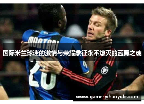 国际米兰球迷的激情与荣耀象征永不熄灭的蓝黑之魂