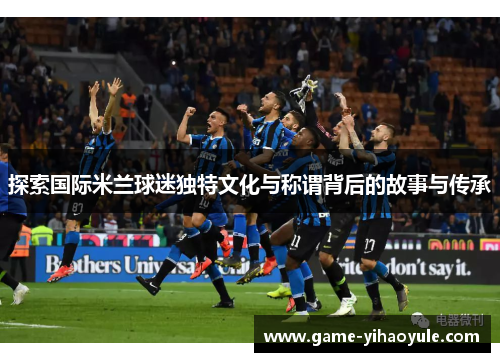 探索国际米兰球迷独特文化与称谓背后的故事与传承
