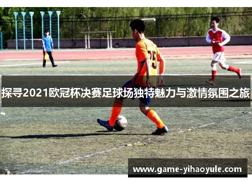 探寻2021欧冠杯决赛足球场独特魅力与激情氛围之旅