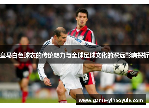 皇马白色球衣的传统魅力与全球足球文化的深远影响探析